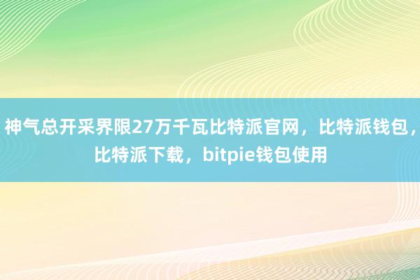 神气总开采界限27万千瓦比特派官网，比特派钱包，比特派下载，bitpie钱包使用