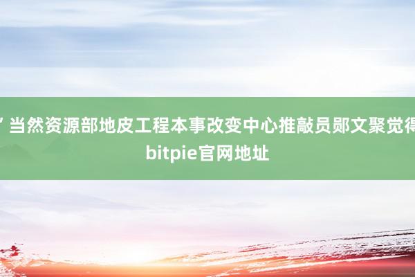 ”当然资源部地皮工程本事改变中心推敲员郧文聚觉得bitpie官网地址