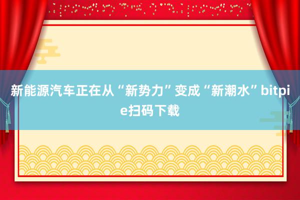 新能源汽车正在从“新势力”变成“新潮水”bitpie扫码下载