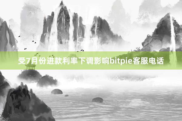 受7月份进款利率下调影响bitpie客服电话