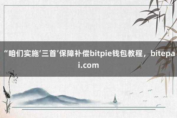 “咱们实施‘三首’保障补偿bitpie钱包教程，bitepai.com