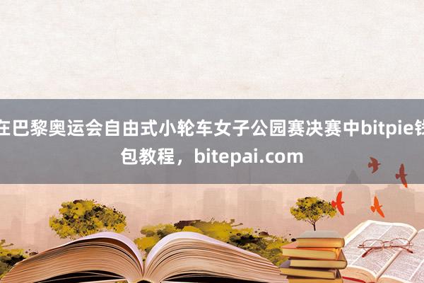 在巴黎奥运会自由式小轮车女子公园赛决赛中bitpie钱包教程，bitepai.com