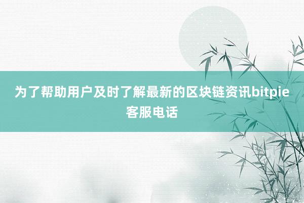 为了帮助用户及时了解最新的区块链资讯bitpie客服电话