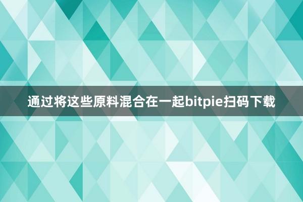 通过将这些原料混合在一起bitpie扫码下载