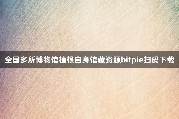 全国多所博物馆植根自身馆藏资源bitpie扫码下载