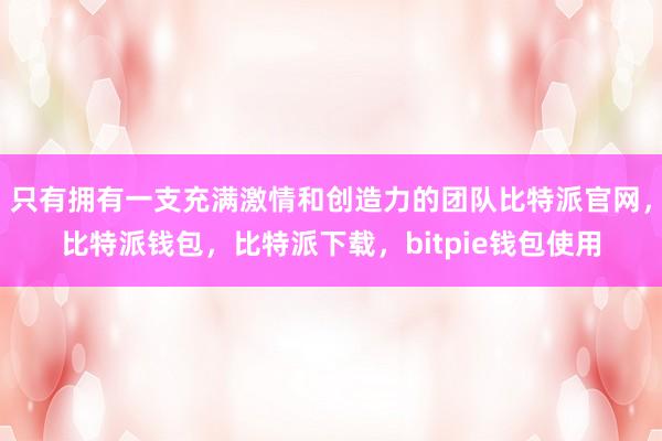 只有拥有一支充满激情和创造力的团队比特派官网，比特派钱包，比特派下载，bitpie钱包使用