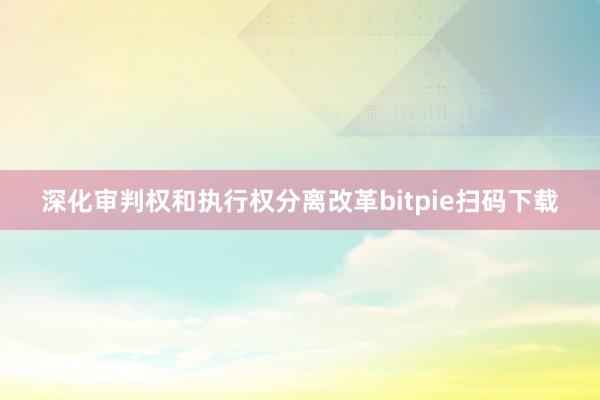 深化审判权和执行权分离改革bitpie扫码下载