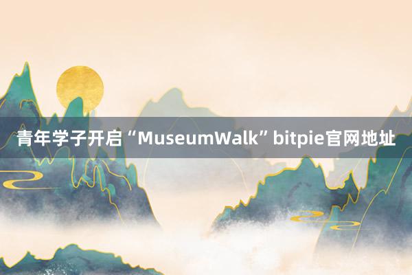 青年学子开启“MuseumWalk”bitpie官网地址